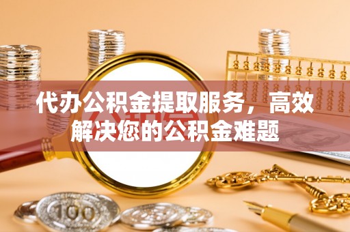 禹州代办公积金提取服务，高效解决您的公积金难题