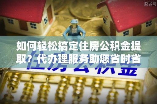 禹州如何轻松搞定住房公积金提取？代办理服务助您省时省力