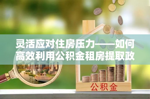 禹州灵活应对住房压力——如何高效利用公积金租房提取政策