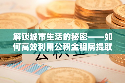 禹州解锁城市生活的秘密——如何高效利用公积金租房提取政策优化居住体验