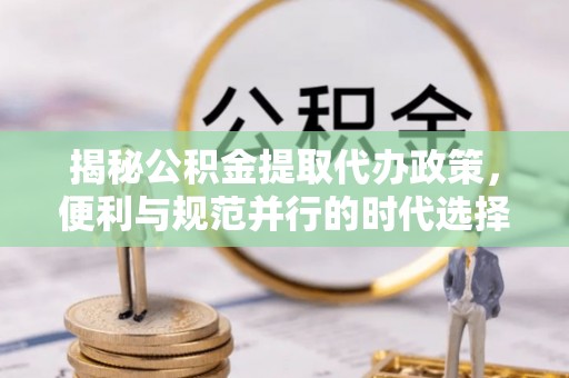 禹州揭秘公积金提取代办政策，便利与规范并行的时代选择