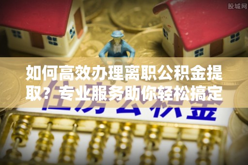 禹州如何高效办理离职公积金提取？专业服务助你轻松搞定