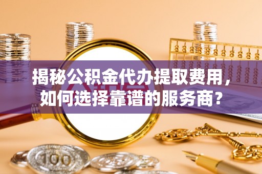 禹州揭秘公积金代办提取费用，如何选择靠谱的服务商？