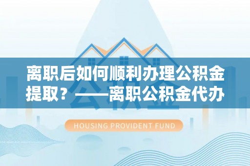 禹州离职后如何顺利办理公积金提取？——离职公积金代办提取全攻略