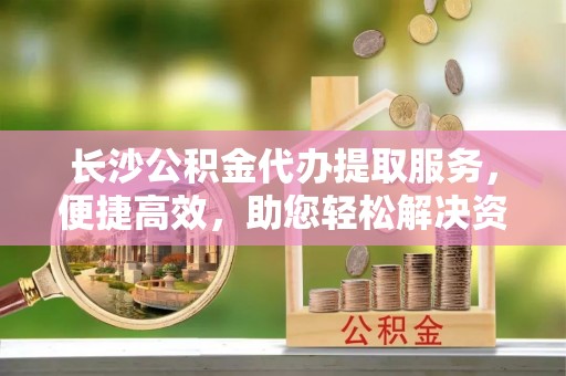 禹州长沙公积金代办提取服务，便捷高效，助您轻松解决资金需求