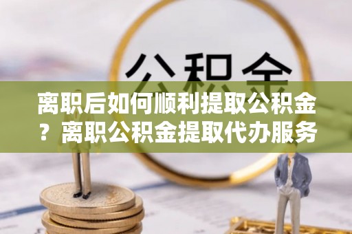 禹州离职后如何顺利提取公积金？离职公积金提取代办服务全解析