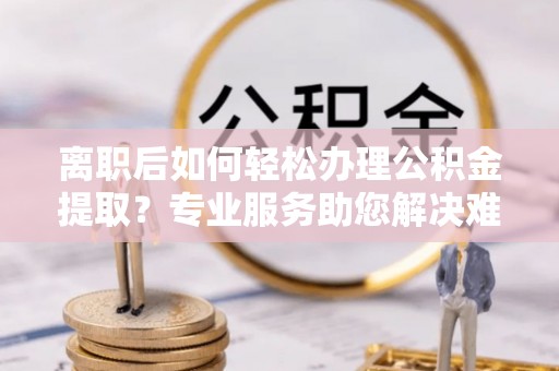 禹州离职后如何轻松办理公积金提取？专业服务助您解决难题